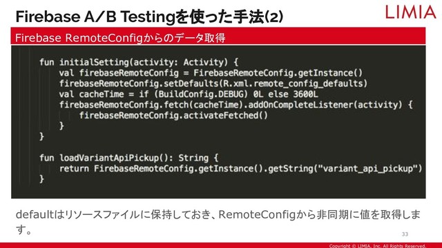 Copyright © LIMIA, Inc. All Rights Reserved.
defaultはリソースファイルに保持しておき、RemoteConfigから非同期に値を取得しま
す。
Firebase A/B Testingを使った手法(2)
Firebase RemoteConfigからのデータ取得
33
