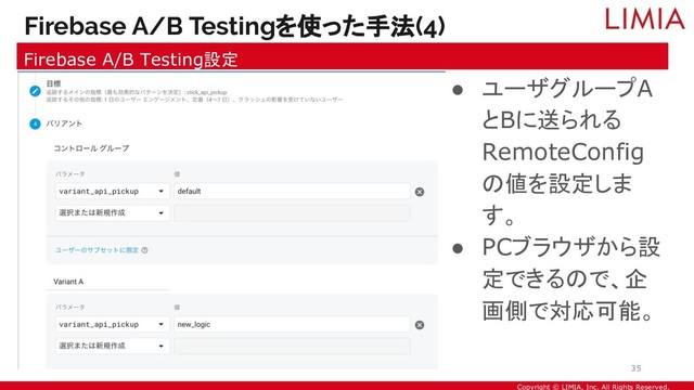 Copyright © LIMIA, Inc. All Rights Reserved.
● ユーザグループA
とBに送られる
RemoteConfig
の値を設定しま
す。
● PCブラウザから設
定できるので、企
画側で対応可能。
Firebase A/B Testingを使った手法(4)
Firebase A/B Testing設定
35
