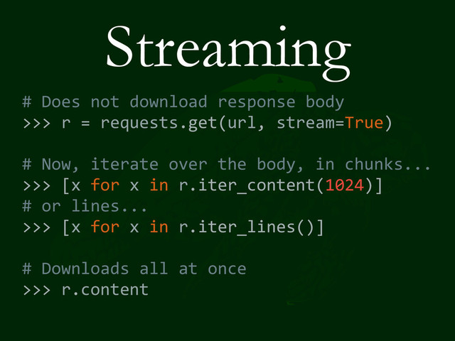 Streaming
#	  Does	  not	  download	  response	  body	  
>>>	  r	  =	  requests.get(url,	  stream=True)	  
#	  Now,	  iterate	  over	  the	  body,	  in	  chunks...	  
>>>	  [x	  for	  x	  in	  r.iter_content(1024)]	  
#	  or	  lines...	  
>>>	  [x	  for	  x	  in	  r.iter_lines()]	  
#	  Downloads	  all	  at	  once	  
>>>	  r.content
