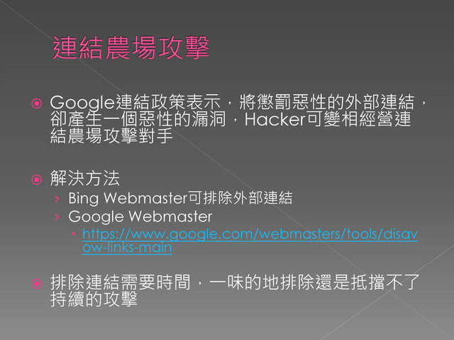  Google連結政策表示，將懲罰惡性的外部連結，
卻產生一個惡性的漏洞，Hacker可變相經營連
結農場攻擊對手
 解決方法
› Bing Webmaster可排除外部連結
› Google Webmaster
 https://www.google.com/webmasters/tools/disav
ow-links-main
 排除連結需要時間，一味的地排除還是抵擋不了
持續的攻擊
