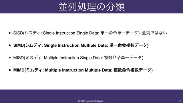 ฒྻॲཧͷ෼ྨ
• SISD(γεσΟ: Single Instruction Single Data: ୯Ұ໋ྩ୯Ұσʔλ): ฒྻͰ͸ͳ͍


• SIMD(γϜσΟ: Single Instruction Multiple Data: ୯Ұ໋ྩෳ਺σʔλ)


• MISD(ϛεσΟ: Multiple Instruction Single Data: ෳ਺໋ྩ୯Ұσʔλ)


• MIMD(ϛϜσΟ: Multiple Instruction Multiple Data: ෳ਺໋ྩෳ਺σʔλ)
12
©︎
2021 Susumu Yamazaki
