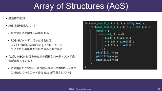 Array of Structures (AoS)
• ߏ଄ମͷ഑ྻ


• AoS͸SIMDԽ͠ʹ͍͘


• ඈͼඈͼʹࢀর͢Δඞཁ͕͋Δ


• RGB 8Ϗοτͣͭͩͬͨ৔߹ʹ͸ɼ
 
3όΠτඈ͹͠͠ͳ͕Βr, g, bΛϩʔυͯ͠
 
ϞϊΫϩԽͷ܎਺Λ͔͚ͯ΍Δඞཁ͕͋Δ


• ͨͩ͠ NEON ʹ͸ͦͷͨΊͷศརͳϩʔυɾετΞ໋
ྩ͕උΘ͍ͬͯΔʂ


• ͜ͷ৔߹ͩͱ3όΠτͣͭಡΈඈ͹ͯ͠SIMDϨδελ
ʹ֨ೲ͍ͯ͘͠ϩʔυ໋ྩ ld3q ͕༻ҙ͞Ε͍ͯΔ
30
©︎
2021 Susumu Yamazaki
