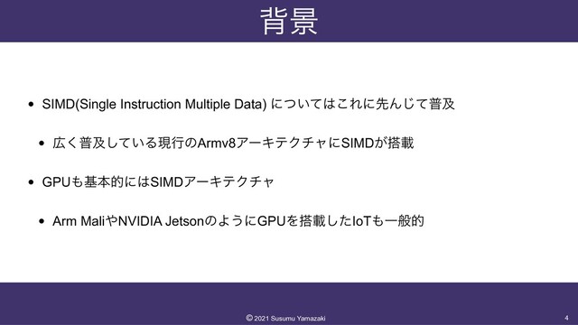 എܠ
• SIMD(Single Instruction Multiple Data) ʹ͍ͭͯ͸͜ΕʹઌΜͯ͡ීٴ


• ޿͘ීٴ͍ͯ͠ΔݱߦͷArmv8ΞʔΩςΫνϟʹSIMD͕౥ࡌ


• GPU΋جຊతʹ͸SIMDΞʔΩςΫνϟ


• Arm Mali΍NVIDIA JetsonͷΑ͏ʹGPUΛ౥ࡌͨ͠IoT΋Ұൠత
4
©︎
2021 Susumu Yamazaki
