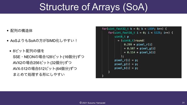 Structure of Arrays (SoA)
• ഑ྻͷߏ଄ମ


• AoSΑΓ΋SoAͷํ͕SIMDԽ͠΍͍͢ʂ


• 8Ϗοτ഑ྻͷ஋Λ
 
SSEɾNEONͷ৔߹128Ϗοτ(16ݸ෼)ͣͭ
 
AVX2ͷ৔߹256Ϗοτ(32ݸ෼)ͣͭ
 
AVX-512ͷ৔߹512Ϗοτ(64ݸ෼)ͣͭ
 
·ͱΊͯॲཧ͢Δܗʹ͠΍͍͢
31
©︎
2021 Susumu Yamazaki
