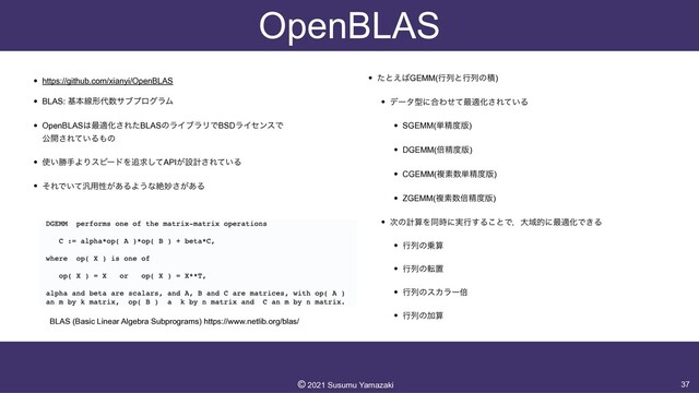 OpenBLAS
• https://github.com/xianyi/OpenBLAS


• BLAS: جຊઢܗ୅਺αϒϓϩάϥϜ


• OpenBLAS͸࠷దԽ͞ΕͨBLASͷϥΠϒϥϦͰBSDϥΠηϯεͰ
 
ެ։͞Ε͍ͯΔ΋ͷ


• ࢖͍উखΑΓεϐʔυΛ௥ٻͯ͠API͕ઃܭ͞Ε͍ͯΔ


• ͦΕͰ͍ͯ൚༻ੑ͕͋ΔΑ͏ͳઈົ͕͋͞Δ


• ͨͱ͑͹GEMM(ߦྻͱߦྻͷੵ)


• σʔλܕʹ߹Θͤͯ࠷దԽ͞Ε͍ͯΔ


• SGEMM(୯ਫ਼౓൛)


• DGEMM(ഒਫ਼౓൛)


• CGEMM(ෳૉ਺୯ਫ਼౓൛)


• ZGEMM(ෳૉ਺ഒਫ਼౓൛)


• ࣍ͷܭࢉΛಉ࣌ʹ࣮ߦ͢Δ͜ͱͰɼେҬతʹ࠷దԽͰ͖Δ


• ߦྻͷ৐ࢉ


• ߦྻͷసஔ


• ߦྻͷεΧϥʔഒ


• ߦྻͷՃࢉ
37
©︎
2021 Susumu Yamazaki
BLAS (Basic Linear Algebra Subprograms) https://www.netlib.org/blas/
