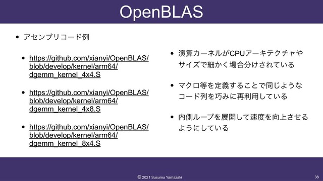 OpenBLAS
• ΞηϯϒϦίʔυྫ


• https://github.com/xianyi/OpenBLAS/
blob/develop/kernel/arm64/
dgemm_kernel_4x4.S


• https://github.com/xianyi/OpenBLAS/
blob/develop/kernel/arm64/
dgemm_kernel_4x8.S


• https://github.com/xianyi/OpenBLAS/
blob/develop/kernel/arm64/
dgemm_kernel_8x4.S


• ԋࢉΧʔωϧ͕CPUΞʔΩςΫνϟ΍
αΠζͰࡉ͔͘৔߹෼͚͞Ε͍ͯΔ


• ϚΫϩ౳Λఆٛ͢Δ͜ͱͰಉ͡Α͏ͳ
ίʔυྻΛ޼Έʹ࠶ར༻͍ͯ͠Δ


• ಺ଆϧʔϓΛల։ͯ͠଎౓Λ޲্ͤ͞Δ
Α͏ʹ͍ͯ͠Δ
38
©︎
2021 Susumu Yamazaki

