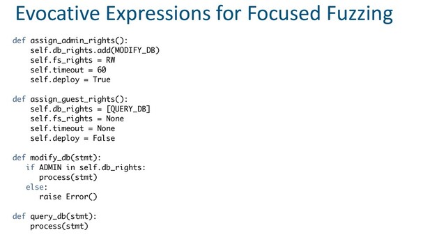 Evocative Expressions for Focused Fuzzing
def assign_admin_rights()
:

self.db_rights.add(MODIFY_DB
)

self.fs_rights = R
W

self.timeout = 6
0

self.deploy = Tru
e

def assign_guest_rights()
:

self.db_rights = [QUERY_DB
]

self.fs_rights = Non
e

self.timeout = Non
e

self.deploy = Fals
e

def modify_db(stmt)
:

if ADMIN in self.db_rights
:

process(stmt
)

else
:

raise Error(
)

def query_db(stmt)
:

process(stmt
)

