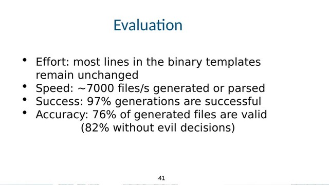 41
41
Evalua.on
• Effort: most lines in the binary templates
remain unchanged
• Speed: ~7000 files/s generated or parsed
• Success: 97% generations are successful
• Accuracy: 76% of generated files are valid
(82% without evil decisions)
