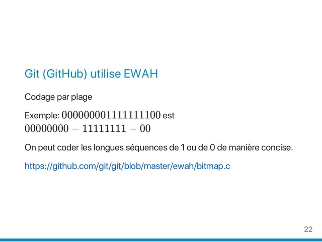 Git (GitHub) utilise EWAH
Codage par plage
Exemple: 000000001111111100 est
00000000 − 11111111 − 00
On peut coder les longues séquences de 1 ou de 0 de manière concise.
https://github.com/git/git/blob/master/ewah/bitmap.c
22
