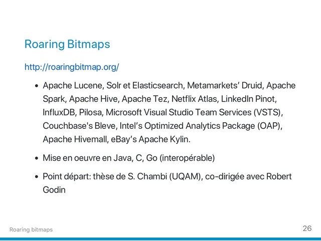 Roaring Bitmaps
http://roaringbitmap.org/
Apache Lucene, Solr et Elasticsearch, Metamarkets’ Druid, Apache
Spark, Apache Hive, Apache Tez, Netflix Atlas, LinkedIn Pinot,
InfluxDB, Pilosa, Microsoft Visual Studio Team Services (VSTS),
Couchbase's Bleve, Intel’s Optimized Analytics Package (OAP),
Apache Hivemall, eBay’s Apache Kylin.
Mise en oeuvre en Java, C, Go (interopérable)
Point départ: thèse de S. Chambi (UQAM), co‑dirigée avec Robert
Godin
Roaring bitmaps 26
