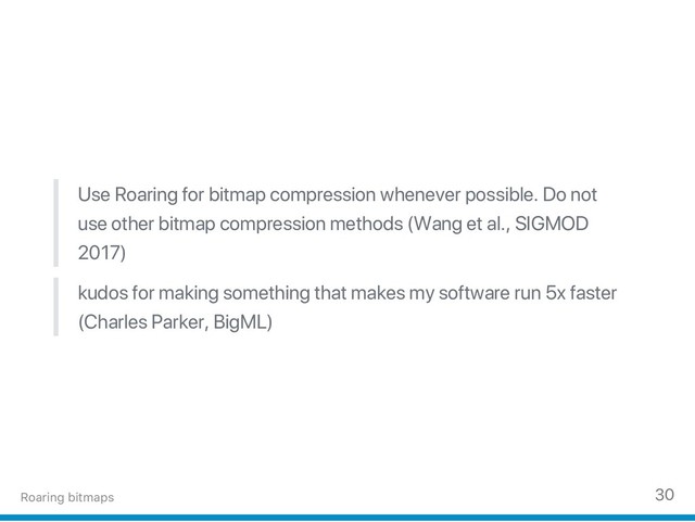 Use Roaring for bitmap compression whenever possible. Do not
use other bitmap compression methods (Wang et al., SIGMOD
2017)
kudos for making something that makes my software run 5x faster
(Charles Parker, BigML)
Roaring bitmaps 30
