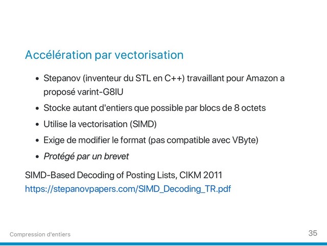 Accélération par vectorisation
Stepanov (inventeur du STL en C++) travaillant pour Amazon a
proposé varint‑G8IU
Stocke autant d'entiers que possible par blocs de 8 octets
Utilise la vectorisation (SIMD)
Exige de modifier le format (pas compatible avec VByte)
P
rotégé par un brevet
SIMD‑Based Decoding of Posting Lists, CIKM 2011
https://stepanovpapers.com/SIMD_Decoding_TR.pdf
Compression d'entiers 35
