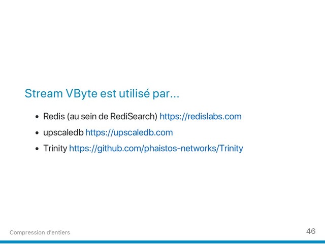 Stream VByte est utilisé par...
Redis (au sein de RediSearch) https://redislabs.com
upscaledb https://upscaledb.com
Trinity https://github.com/phaistos‑networks/Trinity
Compression d'entiers 46

