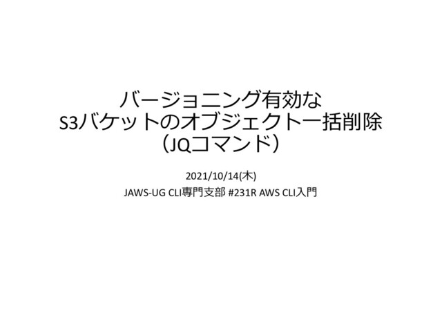 バージョニング有効な
S3バケットのオブジェクト一括削除
（JQコマンド）
2021/10/14(木)
JAWS-UG CLI専門支部 #231R AWS CLI入門
