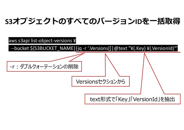 S3オブジェクトのすべてのバージョンIDを一括取得
• aws s3api list-object-versions ¥
• --bucket ${S3BUCKET_NAME}|jq -r '.Versions[]|@text "¥(.Key) ¥(.VersionId)“’
-r:ダブルクォーテーションの削除
Versionsセクションから
text形式で「Key」「VersionId」を抽出
