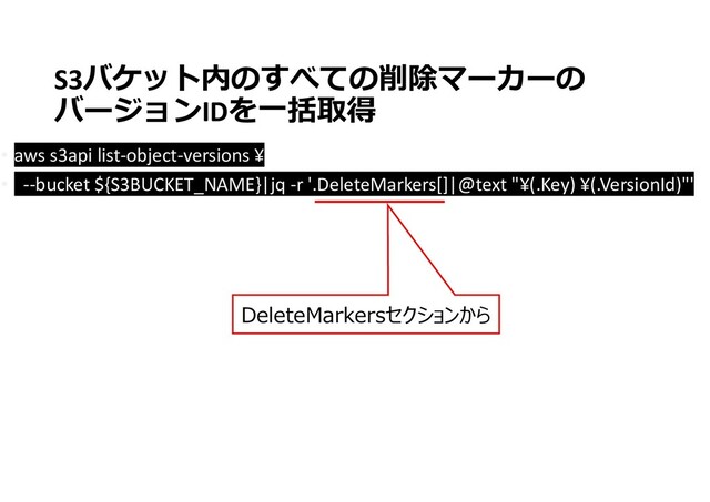 • aws s3api list-object-versions ¥
• --bucket ${S3BUCKET_NAME}|jq -r '.DeleteMarkers[]|@text "¥(.Key) ¥(.VersionId)"'
DeleteMarkersセクションから
S3バケット内のすべての削除マーカーの
バージョンIDを一括取得
