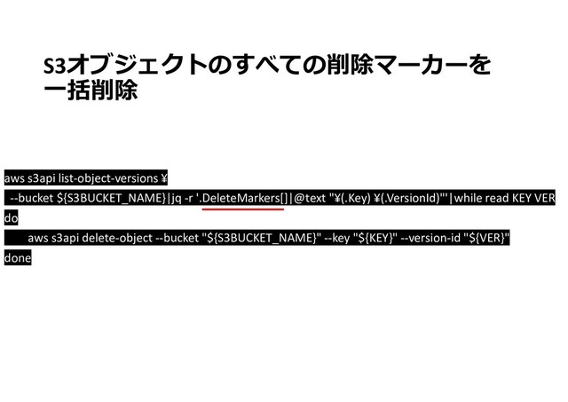 S3オブジェクトのすべての削除マーカーを
一括削除
aws s3api list-object-versions ¥
--bucket ${S3BUCKET_NAME}|jq -r '.DeleteMarkers[]|@text "¥(.Key) ¥(.VersionId)"'|while read KEY VER
do
aws s3api delete-object --bucket "${S3BUCKET_NAME}" --key "${KEY}" --version-id "${VER}"
done
