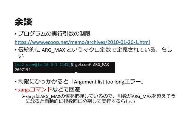 余談
• プログラムの実行引数の制限
https://www.ecoop.net/memo/archives/2010-01-26-1.html
• 伝統的に ARG_MAX というマクロ定数で定義されている、らし
い
• 制限にひっかかると「Argument list too longエラー」
• xargsコマンドなどで回避
xargsはARG_MAXの値を把握しているので、引数がARG_MAXを超えそう
になると自動的に複数回に分割して実行するらしい
