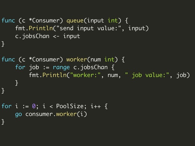 func (c *Consumer) queue(input int) {
fmt.Println("send input value:", input)
c.jobsChan <- input
}
func (c *Consumer) worker(num int) {
for job := range c.jobsChan {
fmt.Println("worker:", num, " job value:", job)
}
}
for i := 0; i < PoolSize; i++ {
go consumer.worker(i)
}
