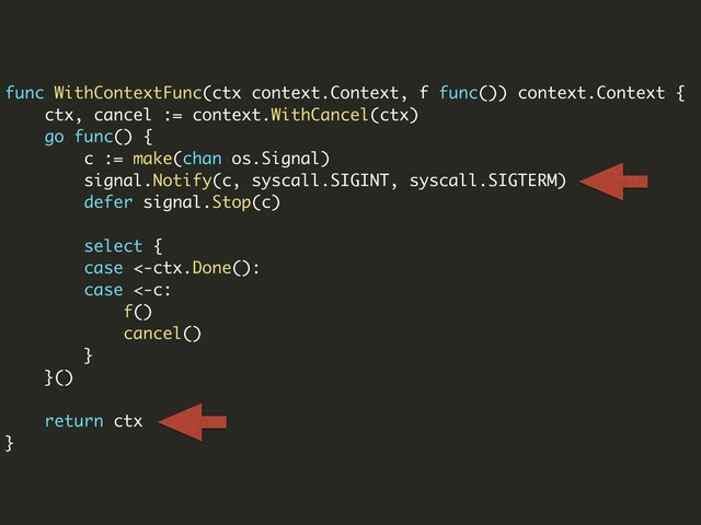 func WithContextFunc(ctx context.Context, f func()) context.Context {
ctx, cancel := context.WithCancel(ctx)
go func() {
c := make(chan os.Signal)
signal.Notify(c, syscall.SIGINT, syscall.SIGTERM)
defer signal.Stop(c)
select {
case <-ctx.Done():
case <-c:
f()
cancel()
}
}()
return ctx
}
