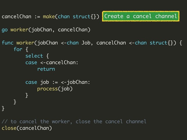 cancelChan := make(chan struct{})
go worker(jobChan, cancelChan)
func worker(jobChan <-chan Job, cancelChan <-chan struct{}) {
for {
select {
case <-cancelChan:
return
case job := <-jobChan:
process(job)
}
}
}
// to cancel the worker, close the cancel channel
close(cancelChan)
Create a cancel channel

