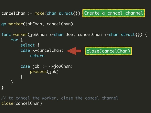 cancelChan := make(chan struct{})
go worker(jobChan, cancelChan)
func worker(jobChan <-chan Job, cancelChan <-chan struct{}) {
for {
select {
case <-cancelChan:
return
case job := <-jobChan:
process(job)
}
}
}
// to cancel the worker, close the cancel channel
close(cancelChan)
Create a cancel channel
close(cancelChan)
