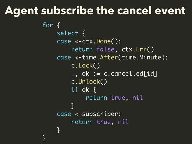 Agent subscribe the cancel event
for {
select {
case <-ctx.Done():
return false, ctx.Err()
case <-time.After(time.Minute):
c.Lock()
_, ok := c.cancelled[id]
c.Unlock()
if ok {
return true, nil
}
case <-subscriber:
return true, nil
}
}
