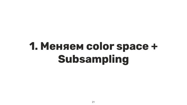 1. Меняем color space +
Subsampling
21
