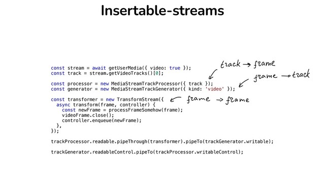 Insertable-streams
const stream = await getUserMedia({ video: true });


const track = stream.getVideoTracks()[0];


const processor = new MediaStreamTrackProcessor({ track });


const generator = new MediaStreamTrackGenerator({ kind: 'video' });


const transformer = new TransformStream({


async transform(frame, controller) {


const newFrame = processFrameSomehow(frame);


videoFrame.close();


controller.enqueue(newFrame);


},


});


trackProcessor.readable.pipeThrough(transformer).pipeTo(trackGenerator.writable);


trackGenerator.readableControl.pipeTo(trackProcessor.writableControl);


