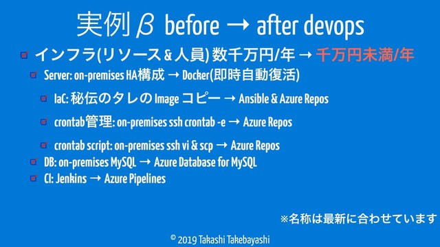 © 2019 Takashi Takebayashi
Πϯϑϥ(Ϧιʔε & ਓһ) ਺ઍສԁ/೥ → ઍສԁະຬ/೥
࣮ྫЌ before → after devops
Server: on-premises HAߏ੒ → Docker(ଈ࣌ࣗಈ෮׆)
IaC: ൿ఻ͷλϨͷ Image ίϐʔ → Ansible & Azure Repos
crontab؅ཧ: on-premises ssh crontab -e → Azure Repos
crontab script: on-premises ssh vi & scp → Azure Repos
DB: on-premises MySQL → Azure Database for MySQL
CI: Jenkins → Azure Pipelines
※໊শ͸࠷৽ʹ߹Θ͍ͤͯ·͢
