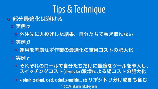 © 2019 Takashi Takebayashi
෦෼࠷దԽ͸ආ͚Δ
Tips & Technique
࣮ྫЋ
֎஫ઌʹؙ౤͛ͨ݁͠Ռɺࣗ෼ͨͪͰר͖औΕͳ͍
࣮ྫЌ
ӡ༻Λߟྀͤͣ࡞ۀͷ࠷దԽͷ݁ՌίετͷංେԽ
࣮ྫЍ
ͦΕͧΕͷϩʔϧͰࣗ෼͚ͨͪͩʹ࠷దͳπʔϧΛಋೖ͠ɺ
εΠονϯάίετ(devops tax)ܹ૿ʹΑΔ૯ίετͷංେԽ
x-admin, x-client, x-api, x-chef, x-ansible … etc ϦϙδτϦ෼͚ա͗΋ؚΉ
