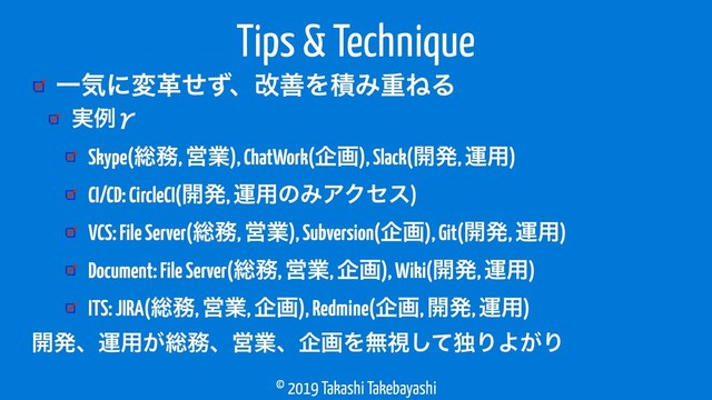 © 2019 Takashi Takebayashi
ҰؾʹมֵͤͣɺվળΛੵΈॏͶΔ
Tips & Technique
࣮ྫЍ
Skype(૯຿, Ӧۀ), ChatWork(اը), Slack(։ൃ, ӡ༻)
CI/CD: CircleCI(։ൃ, ӡ༻ͷΈΞΫηε)
VCS: File Server(૯຿, Ӧۀ), Subversion(اը), Git(։ൃ, ӡ༻)
Document: File Server(૯຿, Ӧۀ, اը), Wiki(։ൃ, ӡ༻)
ITS: JIRA(૯຿, Ӧۀ, اը), Redmine(اը, ։ൃ, ӡ༻)
։ൃɺӡ༻͕૯຿ɺӦۀɺاըΛແࢹͯ͠ಠΓΑ͕Γ
