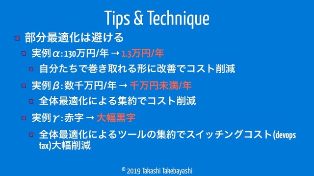 © 2019 Takashi Takebayashi
෦෼࠷దԽ͸ආ͚Δ
Tips & Technique
࣮ྫЋ: 130ສԁ/೥ → 1.3ສԁ/೥
ࣗ෼ͨͪͰר͖औΕΔܗʹվળͰίετ࡟ݮ
࣮ྫЌ: ਺ઍສԁ/೥ → ઍສԁະຬ/೥
શମ࠷దԽʹΑΔू໿Ͱίετ࡟ݮ
࣮ྫЍ: ੺ࣈ → େ෯ࠇࣈ
શମ࠷దԽʹΑΔπʔϧͷू໿ͰεΠονϯάίετ(devops
tax)େ෯࡟ݮ
