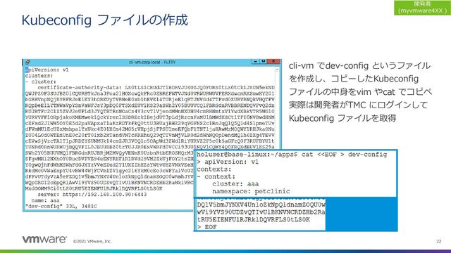 ©2021 VMware, Inc. 22
Kubeconfig ファイルの作成
cli-vm でdev-config というファイル
を作成し、コピーしたKubeconfig
ファイルの中身をvim やcat でコピペ
実際は開発者がTMC にログインして
Kubeconfig ファイルを取得
開発者
(myvmware4XX )
