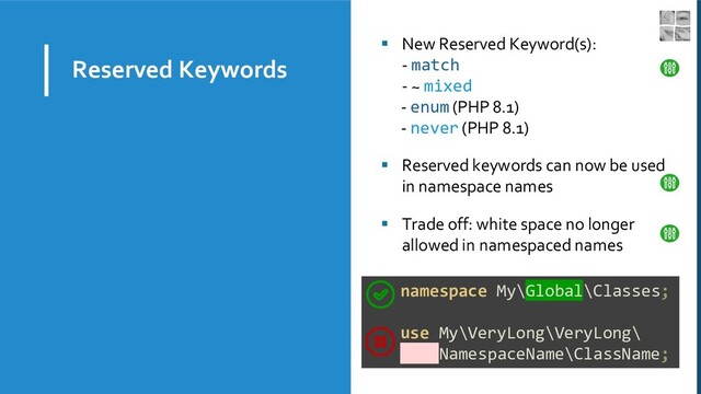 Reserved Keywords
▪ New Reserved Keyword(s):
- match
- ~ mixed
- enum (PHP 8.1)
- never (PHP 8.1)
▪ Reserved keywords can now be used
in namespace names
▪ Trade off: white space no longer
allowed in namespaced names
namespace My\Global\Classes;
use My\VeryLong\VeryLong\
NamespaceName\ClassName;
