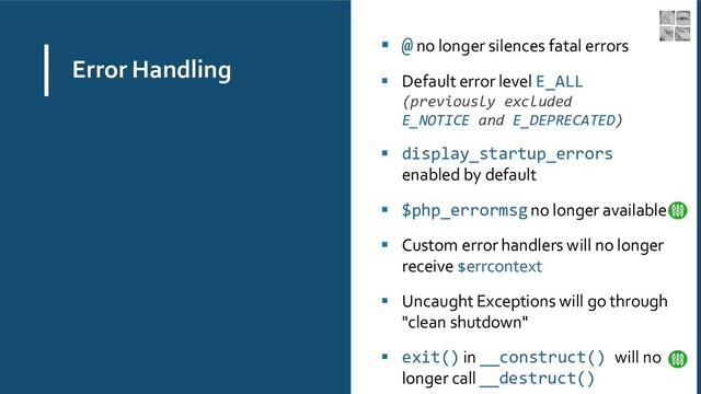 Error Handling
▪ @ no longer silences fatal errors
▪ Default error level E_ALL
(previously excluded
E_NOTICE and E_DEPRECATED)
▪ display_startup_errors
enabled by default
▪ $php_errormsgno longer available
▪ Custom error handlers will no longer
receive $errcontext
▪ Uncaught Exceptions will go through
"clean shutdown"
▪ exit() in __construct() will no
longer call __destruct()
