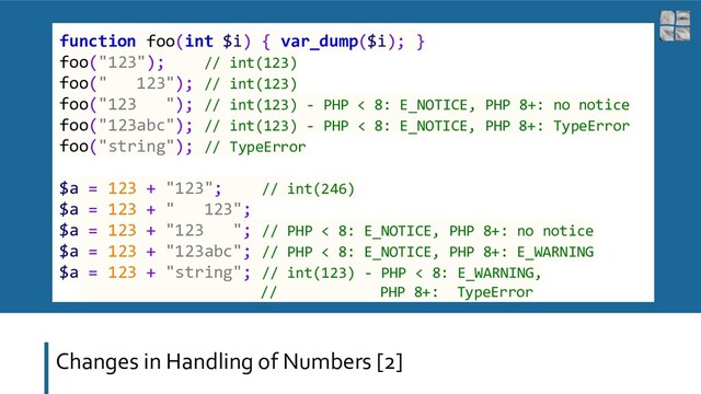 Changes in Handling of Numbers [2]
function foo(int $i) { var_dump($i); }
foo("123"); // int(123)
foo(" 123"); // int(123)
foo("123 "); // int(123) - PHP < 8: E_NOTICE, PHP 8+: no notice
foo("123abc"); // int(123) - PHP < 8: E_NOTICE, PHP 8+: TypeError
foo("string"); // TypeError
$a = 123 + "123"; // int(246)
$a = 123 + " 123";
$a = 123 + "123 "; // PHP < 8: E_NOTICE, PHP 8+: no notice
$a = 123 + "123abc"; // PHP < 8: E_NOTICE, PHP 8+: E_WARNING
$a = 123 + "string"; // int(123) - PHP < 8: E_WARNING,
// PHP 8+: TypeError
