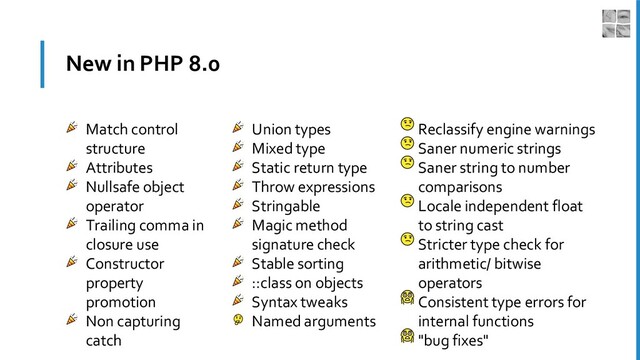 New in PHP 8.0
Match control
structure
Attributes
Nullsafe object
operator
Trailing comma in
closure use
Constructor
property
promotion
Non capturing
catch
Union types
Mixed type
Static return type
Throw expressions
Stringable
Magic method
signature check
Stable sorting
::class on objects
Syntax tweaks
Named arguments
Reclassify engine warnings
Saner numeric strings
Saner string to number
comparisons
Locale independent float
to string cast
Stricter type check for
arithmetic/ bitwise
operators
Consistent type errors for
internal functions
"bug fixes"

