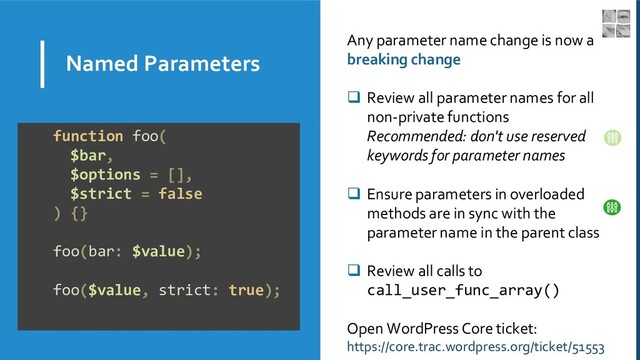 Named Parameters
Any parameter name change is now a
breaking change
❑ Review all parameter names for all
non-private functions
Recommended: don't use reserved
keywords for parameter names
❑ Ensure parameters in overloaded
methods are in sync with the
parameter name in the parent class
❑ Review all calls to
call_user_func_array()
Open WordPress Core ticket:
https://core.trac.wordpress.org/ticket/51553
function foo(
$bar,
$options = [],
$strict = false
) {}
foo(bar: $value);
foo($value, strict: true);
