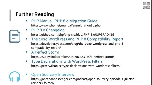 Further Reading
▪ PHP Manual: PHP 8.0 Migration Guide
https://www.php.net/manual/en/migration80.php
▪ PHP 8.0 Changelog
https://github.com/php/php-src/blob/PHP-8.0/UPGRADING
▪ The 2020 WordPress and PHP 8 Compatibility Report
https://developer.yoast.com/blog/the-2020-wordpress-and-php-8-
compatibility-report/
▪ A Perfect Storm
https://24daysindecember.net/2020/12/21/a-perfect-storm/
▪ Type Declarations with WordPress Filters
https://peterwilson.cc/type-declarations-with-wordpress-filters/
▪ Open Sourcery Interview
https://jonathanbossenger.com/podcast/open-sourcery-episode-1-juliette-
reinders-folmer/
