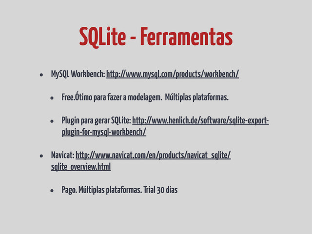 • MySQL Workbench: http://www.mysql.com/products/workbench/
• Free.Ótimo para fazer a modelagem. Múltiplas plataformas.
• Plugin para gerar SQLite: http://www.henlich.de/software/sqlite-export-
plugin-for-mysql-workbench/
• Navicat: http://www.navicat.com/en/products/navicat_sqlite/
sqlite_overview.html
• Pago. Múltiplas plataformas. Trial 30 dias
SQLite - Ferramentas
