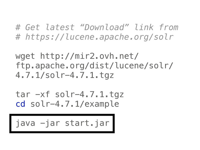 # Get latest “Download” link from
# https://lucene.apache.org/solr
 
wget http://mir2.ovh.net/
ftp.apache.org/dist/lucene/solr/
4.7.1/solr-4.7.1.tgz
 
tar -xf solr-4.7.1.tgz 
cd solr-4.7.1/example
 
java -jar start.jar
