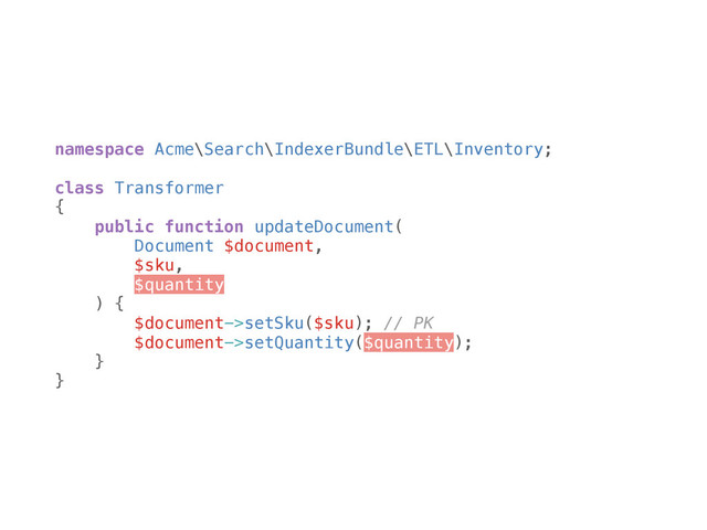 namespace Acme\Search\IndexerBundle\ETL\Inventory; 
 
class Transformer 
{ 
public function updateDocument( 
Document $document, 
$sku, 
$quantity 
) { 
$document->setSku($sku); // PK 
$document->setQuantity($quantity); 
} 
}
