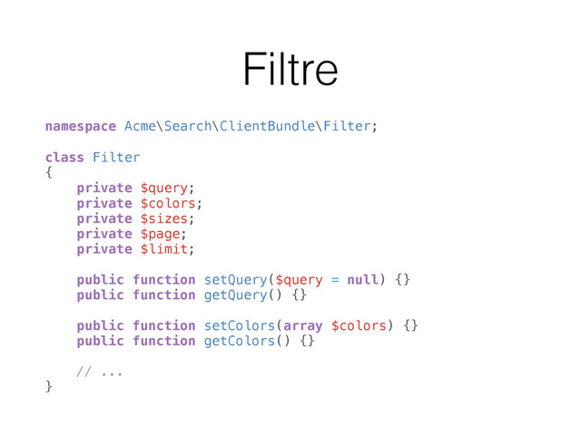 Filtre
namespace Acme\Search\ClientBundle\Filter;
 
class Filter 
{ 
private $query; 
private $colors; 
private $sizes; 
private $page; 
private $limit; 
 
public function setQuery($query = null) {} 
public function getQuery() {} 
 
public function setColors(array $colors) {} 
public function getColors() {} 
 
// ... 
}
