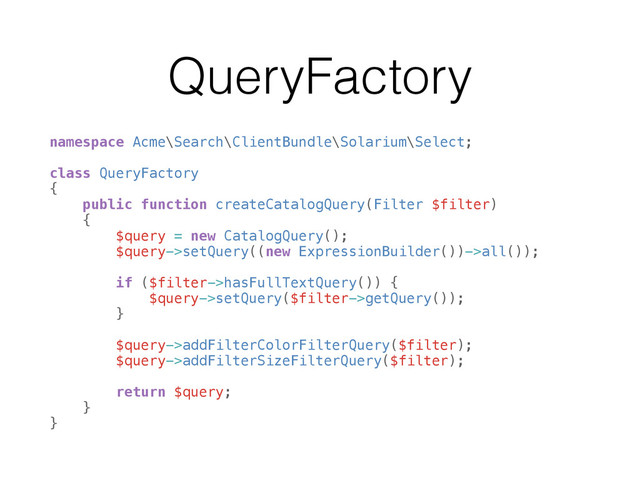 QueryFactory
namespace Acme\Search\ClientBundle\Solarium\Select; 
 
class QueryFactory 
{ 
public function createCatalogQuery(Filter $filter) 
{ 
$query = new CatalogQuery(); 
$query->setQuery((new ExpressionBuilder())->all()); 
 
if ($filter->hasFullTextQuery()) { 
$query->setQuery($filter->getQuery()); 
} 
 
$query->addFilterColorFilterQuery($filter); 
$query->addFilterSizeFilterQuery($filter); 
 
return $query; 
} 
}
