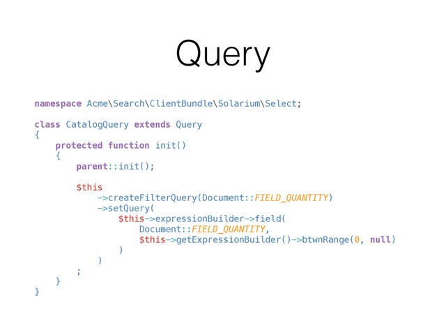 Query
namespace Acme\Search\ClientBundle\Solarium\Select; 
 
class CatalogQuery extends Query 
{ 
protected function init() 
{ 
parent::init(); 
 
$this 
->createFilterQuery(Document::FIELD_QUANTITY) 
->setQuery( 
$this->expressionBuilder->field( 
Document::FIELD_QUANTITY, 
$this->getExpressionBuilder()->btwnRange(0, null) 
) 
) 
; 
} 
}
