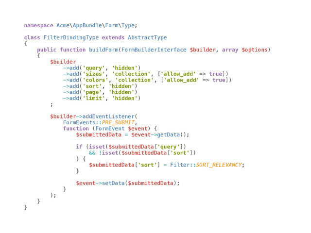 namespace Acme\AppBundle\Form\Type; 
 
class FilterBindingType extends AbstractType 
{ 
public function buildForm(FormBuilderInterface $builder, array $options) 
{ 
$builder 
->add('query', 'hidden') 
->add('sizes', 'collection', ['allow_add' => true]) 
->add('colors', 'collection', ['allow_add' => true]) 
->add('sort', 'hidden') 
->add('page', 'hidden') 
->add('limit', 'hidden') 
; 
 
$builder->addEventListener( 
FormEvents::PRE_SUBMIT, 
function (FormEvent $event) { 
$submittedData = $event->getData(); 
 
if (isset($submittedData['query']) 
&& !isset($submittedData['sort']) 
) { 
$submittedData['sort'] = Filter::SORT_RELEVANCY; 
} 
 
$event->setData($submittedData); 
} 
); 
} 
}

