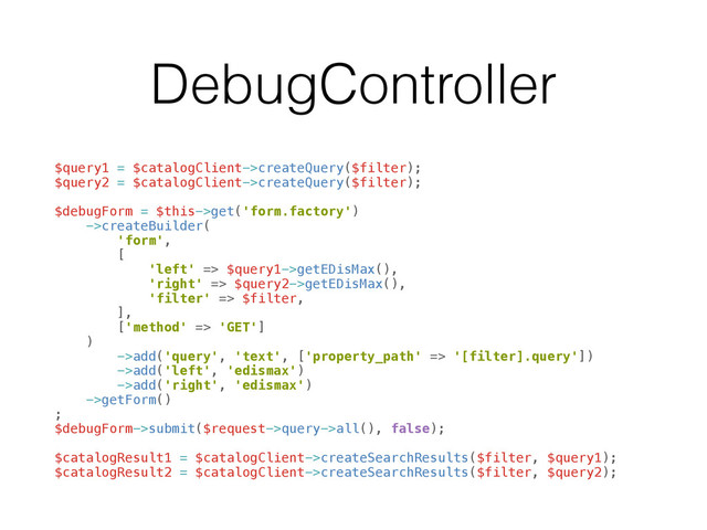 DebugController
 
$query1 = $catalogClient->createQuery($filter); 
$query2 = $catalogClient->createQuery($filter); 
 
$debugForm = $this->get('form.factory') 
->createBuilder( 
'form', 
[ 
'left' => $query1->getEDisMax(), 
'right' => $query2->getEDisMax(), 
'filter' => $filter, 
], 
['method' => 'GET'] 
) 
->add('query', 'text', ['property_path' => '[filter].query']) 
->add('left', 'edismax') 
->add('right', 'edismax') 
->getForm() 
; 
$debugForm->submit($request->query->all(), false); 
 
$catalogResult1 = $catalogClient->createSearchResults($filter, $query1); 
$catalogResult2 = $catalogClient->createSearchResults($filter, $query2);
