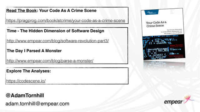 @AdamTornhill
Time - The Hidden Dimension of Software Design
http://www.empear.com/blog/software-revolution-part3/
The Day I Parsed A Monster
http://www.empear.com/blog/parse-a-monster/
Read The Book: Your Code As A Crime Scene
https://pragprog.com/book/atcrime/your-code-as-a-crime-scene
Explore The Analyses:
https://codescene.io/
adam.tornhill@empear.com
