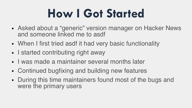 How I Got Started
●
Asked about a “generic” version manager on Hacker News
and someone linked me to asdf
●
When I first tried asdf it had very basic functionality
●
I started contributing right away
●
I was made a maintainer several months later
●
Continued bugfixing and building new features
●
During this time maintainers found most of the bugs and
were the primary users

